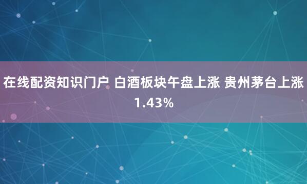 在线配资知识门户 白酒板块午盘上涨 贵州茅台上涨1.43%