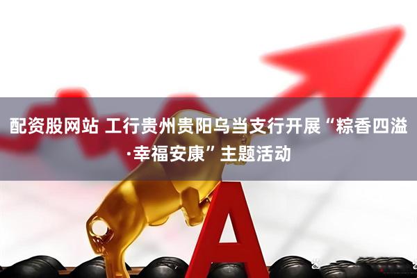 配资股网站 工行贵州贵阳乌当支行开展“粽香四溢·幸福安康”主题活动