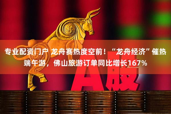 专业配资门户 龙舟赛热度空前！“龙舟经济”催热端午游，佛山旅游订单同比增长167%