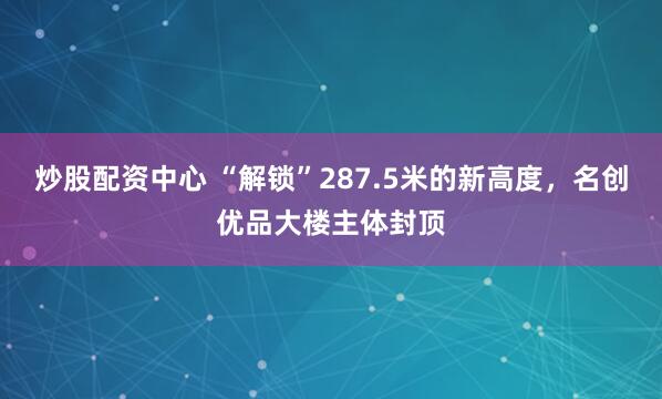炒股配资中心 “解锁”287.5米的新高度，名创优品大楼主体封顶