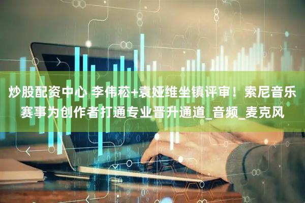 炒股配资中心 李伟菘+袁娅维坐镇评审！索尼音乐赛事为创作者打通专业晋升通道_音频_麦克风