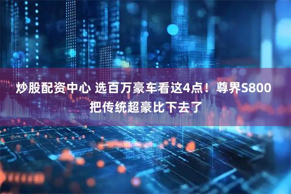 炒股配资中心 选百万豪车看这4点！尊界S800 把传统超豪比下去了
