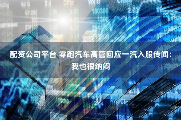 配资公司平台 零跑汽车高管回应一汽入股传闻：我也很纳闷