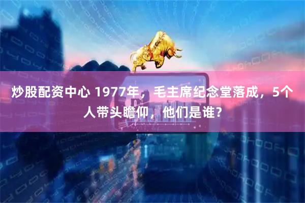 炒股配资中心 1977年，毛主席纪念堂落成，5个人带头瞻仰，他们是谁？