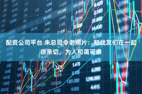 配资公司平台 朱总司令老照片：和战友们在一起很亲切，为人和蔼可亲