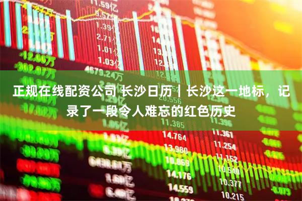 正规在线配资公司 长沙日历｜长沙这一地标，记录了一段令人难忘的红色历史
